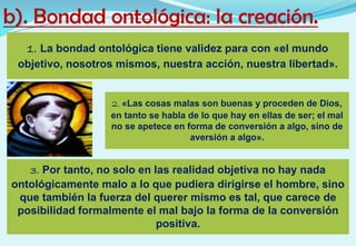 b). Bondad ontológica: la creación.
1. La bondad ontológica tiene validez para con «el mundo
objetivo, nosotros mismos, nuestra acción, nuestra libertad».
2. «Las cosas malas son buenas y proceden de Dios,
en tanto se habla de lo que hay en ellas de ser; el mal
no se apetece en forma de conversión a algo, sino de
aversión a algo».
3. Por tanto, no solo en las realidad objetiva no hay nada
ontológicamente malo a lo que pudiera dirigirse el hombre, sino
que también la fuerza del querer mismo es tal, que carece de
posibilidad formalmente el mal bajo la forma de la conversión
positiva.
 