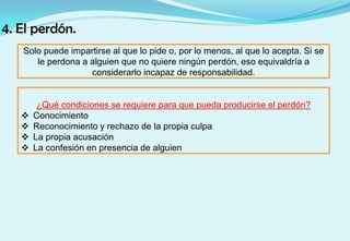 4. El perdón.
Solo puede impartirse al que lo pide o, por lo menos, al que lo acepta. Si se
le perdona a alguien que no quiere ningún perdón, eso equivaldría a
considerarlo incapaz de responsabilidad.
¿Qué condiciones se requiere para que pueda producirse el perdón?
 Conocimiento
 Reconocimiento y rechazo de la propia culpa
 La propia acusación
 La confesión en presencia de alguien
 