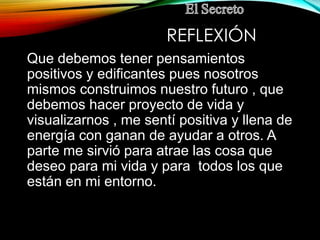 REFLEXIÓN
Que debemos tener pensamientos
positivos y edificantes pues nosotros
mismos construimos nuestro futuro , que
debemos hacer proyecto de vida y
visualizarnos , me sentí positiva y llena de
energía con ganan de ayudar a otros. A
parte me sirvió para atrae las cosa que
deseo para mi vida y para todos los que
están en mi entorno.
 