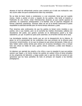 Fernando Savater “El Valor de Educar”
alcanza el nivel de refinamiento preciso para construir por sí solo una motivación, rara
vez ocurre antes de que la adolescencia este muy avanzada.
No se trata de tener miedo a condenarse o a ser encerrado, tiene que ser cuando
menos, miedo a perder el amor y respeto de los padres, más tarde al maestro y
finalmente de uno mismo, evitar intimidaciones abusivas ya que cuando aparece la
autoridad, no quedamos predispuestos a la libertad, sino al capricho refugiado en
formas colectivas autoritarias. Siempre debe de ser en la familia tradicional el padre
respetable la autoridad temible pero al mismo tiempo afectuoso y justo.
Pero tenemos esta controversia de que los padres no tienen como modelos a sus
padres, sino a sus madres, pero va en aumento las madres divorciadas, solteras con
decadencia del padre, eso genera aumento en la delincuencia juvenil y la baja
autoestima, ya que el padre es quien pone autoridad, es el hombre temido de la casa.
Las tecnologías también tiene mucho que ver con la desaparición de la infancia, lo
grave no es la perversidad de los contenidos sino que proviene de la eficacia para
comunicar conocimientos, no es que no eduque es que educa demasiado. Antes era un
tabú hablar sobre ciertos temas pero ahora con el avance tecnológico vino a romper
todo eso ahora se habla de sexo, guerra, dinero, ambición, y antes eran fábulas y
oscuridad.
Un televisor por ejemplo les enseña a los niños a que no respeten lo que sus padres
quieren que hagan, y al mismo tiempo los padres se vuelven niños al verse envueltos
en los programas de televisión, y luego puede caer a que los niños se suman en una
ignorancia que los hace perderlos de todo el principio sin respeto a los tramites
pedagógicos.
 