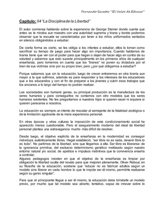 Fernando Savater “El Valor de Educar”
Capitulo: 04 “La Disciplinade la Libertad”
El autor comienza hablando sobre la experiencia de George Steiner donde cuenta que
antes se le miraba aun maestro con una autoridad suprema y tirana y donde podemos
observar que la escuela se caracterizaba por tener a los niños uniformados sentados
en silencio obligándolos a estudiar.
De cierta forma es cierto, se les obliga a los infantes a estudiar, ellos lo toman como
sacrificar su tiempo de juego para hacer algo sin importancia. Cuando hablamos de
tiranía tiene que ver con el poder para que hagan o dejen de hacer algo en contra de su
voluntad y sabemos que esto sucede principalmente en los primeros años de cualquier
enseñanza, pero tomemos en cuenta que los “tiranos” no ponen su dictadura por el
bien de sus víctimas sino por su propio bien, pero ¿por qué obligamos a estudiar?
Porque sabemos que sin la educación, luego de crecer entraremos en otra tiranía aun
mayor a la que sufrimos, además es para responder a los intereses de los educadores
que a los educandos y con el fin de preparar a los jóvenes y cubrir esos trabajos que
los ancianos a lo largo del tiempo no podrán realizar.
Las sociedades son humanó genas, su principal producción es la manufactura de los
seres humanos y para conseguirlos no contamos con otro modelos que los seres
humanos existentes. No les preguntamos a nuestros hijos si quieren nacer ni siquiera si
quieren parecerse a nosotros.
La educación es siempre un intento de rescatar al semejante de la fatalidad zoológica o
de la limitación agobiante de la mera experiencia personal.
En otras épocas y otras culturas la imposición de este condicionamiento social ha
aparecido menos cuestionable. Pero el aseguramiento moderno del ideal de libertad
personal plantea una extravagancia mucho más difícil de resolver.
Desde luego, el objetivo explícito de la enseñanza en la modernidad es conseguir
individuos auténticamente libres. Hegel estableció, “ser libre no es nada, devenir libre lo
es todo”. No partimos de la libertad, sino que llegamos a ella. Ser libre es liberarse: de
la ignorancia primitiva, del exclusivo determinismo genético moldeado según nuestro
entorno natural y/o social, de apetitos e impulsos instintivos que la convivencia enseña
a controlar.
Algunos pedagogos insisten en que el objetivo de la enseñanza es limpiar por
obligación la libertad oculta del novato para que mejoren plenamente. Oliver Reboul, en
su filosofía de la educación, sostiene que “educar no es fabricar adultos según un
modelo sino liberar en cada hombre lo que le impide ser él mismo, permitirle realizarse
según su genio singular”.
Para que el principiante llegue a ser él mismo, la educación debe brindarle un modelo
previo, por mucho que tal modelo sea abierto, tentativo, capaz de innovar sobre lo
 