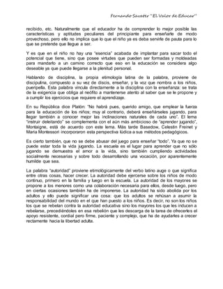 Fernando Savater “El Valor de Educar”
recibido, etc. Naturalmente que el educador ha de comprender lo mejor posible las
características y aptitudes peculiares del principiante para enseñarle de modo
provechoso, pero ello no implica que lo que el niño ya es deba servirle de pauta para lo
que se pretende que llegue a ser.
Y es que en el niño no hay una “esencia” acabada de implantar para sacar todo el
potencial que tiene, sino que posee virtudes que pueden ser formadas y moldeadas
para mandarlo a un camino correcto que eso en la educación se considera algo
deseable ya que puede llegarse a la plenitud personal.
Hablando de disciplina, la propia etimología latina de la palabra, proviene de
discipulina, compuesto a su vez de discis, enseñar, y la voz que nombra a los niños,
pueripella. Esta palabra vincula directamente a la disciplina con la enseñanza: se trata
de la exigencia que obliga al neófito a mantenerse atento al saber que se le propone y
a cumplir los ejercicios que requiere el aprendizaje.
En su República dice Platón: “No habrá pues, querido amigo, que emplear la fuerza
para la educación de los niños; muy al contrario, deberá enseñárseles jugando, para
llegar también a conocer mejor las inclinaciones naturales de cada uno”. El lema
“instruir deleitando” se complementa con el aún más ambicioso de “aprender jugando”,
Montaigne, está de acuerdo con este lema. Más tarde Basedow, Celestin Freinet y
Maria Montessori incorporaron esta perspectiva lúdica a sus métodos pedagógicos.
Es cierto también, que no se debe abusar del juego para enseñar “todo”. Ya que no se
puede estar toda la vida jugando. La escuela es el lugar para aprender que no sólo
jugando se demuestra el amor a la vida, sino también cumpliendo actividades
socialmente necesarias y sobre todo desarrollando una vocación, por aparentemente
humilde que sea.
La palabra “autoridad” proviene etimológicamente del verbo latino auge o que significa
entre otras cosas, hacer crecer. La autoridad debe ejercerse sobre los niños de modo
continuo, primero en la familia y luego en la escuela. La autoridad de los mayores se
propone a los menores como una colaboración necesaria para ellos, desde luego, pero
en ciertas ocasiones también ha de imponerse. La autoridad ha sido abolida por los
adultos y ello puede significar una cosa: que los adultos se rehúsan a asumir la
responsabilidad del mundo en el que han puesto a los niños. Es decir, no son los niños
los que se rebelan contra la autoridad educativa sino los mayores los que les inducen a
rebelarse, precediéndoles en esa rebelión que les descarga de la tarea de ofrecerles el
apoyo resistente, cordial pero firme, paciente y complejo, que ha de ayudarles a crecer
rectamente hacia la libertad adulta.
 