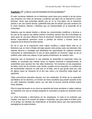 Fernando Savater “El Valor de Educar”
Capitulo: 05 “¿Hacia una Humanidad sin Humanidades?”
El autor comienza hablando de un historiador quien hace poco predijo lo de las armas
que arrasarían con miles de personas y profecías que algún día se descubriría y todos
temerían, ahora este personaje plantea que en un no muy lejano día la educación
pasará a ser una carrera técnica, quitándole todo plan de estudio que esto acabara con
la visión histórica, literaria y filosófica que es imprescindible en el desarrollo de la
humanidad.
Sabemos que los planes tienden a reforzar los conocimientos científicos o técnicos a
los que se les supone una utilidad práctica inmediata, laboral. Hoy día la tecnología es
quien goza de una gran influencia hacia la educación mientras la rememoración de las
teorías especulativas pareciera sonar a pérdida de tiempo y muchas veces se
sospecha de la eficacia de estas teorías.
Se da lo que es la separación entre cultura científica y cultura literal, este es un
fenómeno que se inició a finales del siglo pasado, todo porque cada una abarcaba más
saberes técnicos y complejos que desafiaban las capacidades de cualquier individuo
imponiendo la especialización, lo que en otras palabras es renunciar, luego se da un
conflicto entre estas dos culturas lo que genera el fenómeno de nuestros días.
Sabemos que el humanismo lo que pretende es desarrollar la capacidad crítica de
análisis, la curiosidad que muchas veces no respeta creencias ni desapariciones, la
sensibilidad para apreciar las más altas tendencias. Tan humanas son las asignaturas
de letras como las de ciencias, pues ambas cumplen con los requisitos. La cuestión de
las humanidades entonces no está solo en el título, sino lo que aporta cada una, más
de alguna nueva se incorpora en el año que crece y se diversifica hasta lograr ser
agobiante.
Tanta concurrencia educativa tropieza con dos obstáculos: El límite de la capacidad
asimiladora de los alumnos y el número de horas escolares que pueden soportar al día
sin sufrir trastornos mentales serios; por otro lado el recurso docente también puede
verse afectado.
Pero la base del asunto no es cómo se repartirán las horas escolares o cuáles materias
se impartirán sino que se consiga despertar la curiosidad y el gusto por aprender en los
niños.
La virtud humanista y reformadora de las asignaturas no varía en el contenido que
imparte, sino que en la manera de darlas o impartirlas, eso pasa tanto en el latín como
en el griego, por ejemplo, las matemáticas, la disciplina básica que más experimentos
pedagógicos ha experimentado.
 