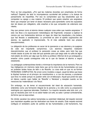 Fernando Savater “El Valor de Educar”
Pero se han preguntado, ¿Por qué las materias docentes son enseñadas de forma
ineficaz? Dejando de lado la incompetencia accidental del profesor o la dureza de
pensamiento de impartirlas. Por eso no comprenden que hay estudiantes que no
compartan su apego a esa materia. El profesor que quiere enseñar una asignatura
tiene que empezar por tener el deseo necesario para aprenderla: como los supuestos
dan tal deseo por obligatorio, sólo enseñan a los que comparten de antemano ese
interés.
Hay que pensar como el alumno desea cualquier cosa antes que nuestra asignatura. Y
esto nos lleva a la equivocación metodológica del fingimiento: empezar a explicar la
ciencia por sus fundamentos teóricos en lugar de idear las inquietudes y los tanteos
que han llevado a establecerlos. Lo primordial es abrir el apetito cognoscitivo del
alumno, no agobiarlo ni impresionarlo. Ya él más adelante hará sus propios
descubrimientos.
La obligación de los profesores es sacar de la ignorancia a sus alumnos y no quejarse
de este tan importante compromiso. Los alumnos inexpertos realizarán
descubrimientos que al profesor le parecerán cosas ya vistas, pero todo hay que
mirarlo desde el punto de vista del que aprende para que luego este no sufra de algún
mal estado de ánimo por algo que ha dicho su profesor. Informar de lo ya conseguido y
enseñar cómo puede conseguirse más es lo que da fuerzas al alumno a seguir
estudiando.
La pedagogía contemporánea tiende a minimizar la importancia de la memoria. Pero no
hay inteligencia sin memoria nada tiene que ver la crisis de las humanidades con que
se profesen tantas horas de latín o de filosofía. La cosa está en que no se forman
PERSONAS COMPLETAS. No sirven como modelos a seguir, aquel de letras que basa
la libertad humana en el principio de incertidumbre o, si son de ciencias, a proclamar
que Dios no existe porque no pueden verlo con el telescopio. Aquel que ponen los ojos
en blanco cuando oyen hablar de 'filosofía' o 'literatura' y resoplan cuando se les
menciona las 'matemáticas' o la 'física'.
Sin embargo, es de temer el oscurecimiento del ideal de educación humanista,
entendida como una formación integral de la persona y no sólo como su preparación
restringida por urgencias laborales. Durkheim: 'La mayoría necesita ante todo vivir, y lo
que se necesita para vivir no es saber hablar con arte, es sabe r pensar correctamente,
de forma que se sepa actuar.
De dónde sacaban los sabios humanistas su autoridad intelectual, del respeto racional
que inspiraban aquellos que les dedicaban sus horas de estudio. Este respeto racional
configura el verdadero punto de partida de las humanidades y del humanismo, hoy
 