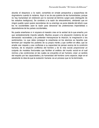 Fernando Savater “El Valor de Educar”
abunda el desprecio a la razón, convertida en simple perspectiva y sospechosa de
dogmatismo cuando lo reclama. Aquí sí se da una quiebra de las humanidades, porque
no hay humanidad sin distinción por lo racional (el término surgió para distinguirlo de
los estudios teológicos). Se condena a la razón de etnocentrismo, olvidando que en
ningún pueblo quien quiere esconderse de su enemigo se pone delante del árbol o que
los no occidentales usan la razón para denunciar las pretensiones imperialistas o
depredadoras de los países occidentales.
No puede enseñarse si ni siquiera el maestro cree en la verdad de lo que enseña y en
que verdaderamente importa saberlo. Muchos acusan a la educación moderna de ser
demasiado racionalista y de pretender menospreciar la intuición, la imaginación o los
sentimientos. Lo que debe conseguir la enseñanza en los alumnos es hacerlos que
terminen por respetar los poderes de su propia mente y que confíen en ellos; que se
amplíe ese respeto y esa confianza a su capacidad de pensar acerca de la condición
humana, de la situación conflictiva del hombre y de la vida social; proporcionar un
conjunto de modelos funcionales que faciliten el análisis del mundo social en el cual
vivimos y las condiciones en las cuales se encuentra el ser humano; crear un sentido
del respeto por las capacidades y la humanidad del hombre como especie; dejar en el
estudiante la idea de que la evolución humana es un proceso que no ha terminado.
 
