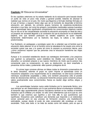Fernando Savater “El Valor de Educar”
Capitulo: 06 “Educares Universalizar”
En los capítulos anteriores se ha estado hablando de la educación pero basada desde
un punto de vista un poco más amplio y general posible, tratando de alcanzar la
realidad que vivimos en el país. De modo que llegamos a formular distintas fórmulas en
el que el tiempo y espacio tienen algo que ver al momento de desarrollar el término
educación, por ejemplo, los primeros grupos humanos de cazadores-recolectores
educaban a sus hijos, así como los griegos y sociedades medievales quienes buscaban
que el aprendizaje fuera significativo compartiendo los conocimientos objetivos cuando
hoy en día en la tan industrializada sociedad la educación acompaña un ideal de vida y
un proyecto de sociedad llegando a la conclusión de que la educación no es totalmente
objetiva, sino que también participan los ideales subjetivos de quien imparte,
fuertemente determinados por la tradición, las leyes, la cultura y los valores
predominantes.
Fue Durkheim, en pedagogía y sociología quien dio a entender que el hombre que la
educación debe plasmar no es el hombre como la naturaleza lo ha creado sino como la
sociedad quiere que sea y lo quiere tal como lo requiere su economía interna, pero
¿cómo podremos esperar que las personas crea la educación transforme las viejas
estructuras?
Aunque si la sociedad establecida desde sus estrategias dominantes y los prejuicios
que agobian su perspectiva, quien establece los ideales que encauzan la tarea
educativa. La sociedad prepara a sus nuevos miembros de modo que le parece más
conveniente para su conservación, no para su destrucción, es decir enseñarle a
prevenirse de los males y juntamente ellos quieren protegerse de él.
En primer lugar conviene afirmas sin falsas dudas la dimensión conservadora de
la tarea educativa, además el grupo es quien impone el aprendizaje como un
mecanismo adaptador a los requerimientos de la colectividad, no sólo busca conformar
individuos socialmente aceptables y útiles, sino también precaverse ante el posible
brote de desviaciones dañinas. La educación transmite porque quiere conservar porque
valora positivamente esos conocimientos. Nunca es neutral: elige verifica, elogia, y
descarta.
Los aprendizajes humanos nunca están limitados por lo meramente fáctico, sino
que siempre se ven desbordados por lo que podríamos llamar el entusiasmo simbólico,
al transmitir algo aparentemente preciso inoculamos también en los neófitos el temblor
impreciso que lo enfatiza y lo amplía: no sólo cómo entendemos que es lo que es, sino
también lo que creemos que significa y aún más allá, lo que quisiéramos que
significase. Educamos para satisfacer una demanda que responde a un estereotipo
social, personal pero en ese proceso de formación creamos una insatisfacción
estimulante, aunque desde el punto de vista conservador ello constituya un cierto
escándalo. Todo esto tanto si se trata de sectas como del estado, pero es que al
 