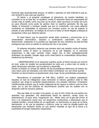 Fernando Savater “El Valor de Educar”
transmitir algo aparentemente preciso, el neófito o aprendiz no sólo entiende lo que es,
sino también lo que cree que significa.
El deseo y el proyecto constituyen el dinamismo de nuestra identidad. La
sociedad no es un todo fijo, en equilibrio mortal. El educador debe ser responsable del
mundo ante el neófito como muy bien se ha dicho, debe reconocer el mundo tal como
es para ofrecerlo como punto de partida. Esto no significa aprobarlo. No hay que
obligar el educando a rechazar aquello que aún no comprende. Las cosas deberán
convertirse en detestables al educando por iniciativa propia, en vez de explicar el
pasado al que pertenece, se desliga de él como si fuese un recién llegado y bloquea la
perspectiva crítica que deberían ejercer.
El ideal básico que la educación actual debe conservar y promocionar es la
universalidad democrática. Quisiera a continuación examinarlo con mayor
detenimiento, analizando si es posible por separado los dos miembros de esta fórmula
prestigiosa que como es sabido no siempre han ido ni van juntos.
El esfuerzo educativo sabemos que siempre será una rebelión contra el destino,
sublevación contra el fatum: la educación es la anti fatalidad, no el acomodo
programado a ella…para cometer mejor, según dijo el lobo pedagógicamente
disfrazado de abuelita. Savater elige como ideal básico la universalidad democrática.
Analicemos los términos:
- UNIVERSALIDAD en la educación significa poner el hecho humano por encima
de todo, antes de resaltar las peculiaridades de cada uno; y sobre todo no excluir a
nadie del proceso educativo que lo potencia y desarrolla.
Donde un Estado no corrige los efectos de las escandalosas diferencias de fortuna, los
unos nacen para ser educados y los otros deben contentarse con una doma sucinta.
También es discriminatorio el apartamiento de la mujer de las posibilidades educativas.
Recordemos el escándalo de THE BELL CURVE: sus análisis estadísticos
basados en test de inteligencia creen demostrar el 'abismo genético' entre la 'elite
cognitiva' que dirige la sociedad estadounidense y los estratos inferiores. Consideran
científicamente probado que la media intelectual de los negros es inferior a las de otras
razas, por lo que las políticas de discriminación positiva que los auxilian son un
dispendio inútil de recursos públicos.
Hay que dejar en su lugar a los genes. Lo que el niño recibe de sus padres son
aptitudes muy generales: una determinada fuerza de atención, ciertas dosis de
perseverancia, un juicio sano, imaginación, etc... Nadie nace con el gen del crimen, el
vicio o la marginación social sino con tendencias constructivas y destructivas que el
contexto familiar o social dotará de un significado. La democracia no goza de un clima
atemperado, ni de una luz perpetua y uniforme, pues se nutre de aquella pasión del
desencanto que mantiene unidos en una tensión insoluble el rigor de la forma y la
posibilidad de acoger huéspedes inesperados.
 