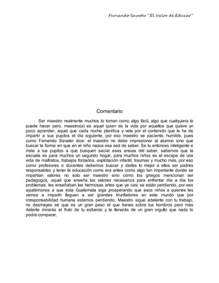 Fernando Savater “El Valor de Educar”
Comentario
Ser maestro realmente muchos lo toman como algo fácil, algo que cualquiera lo
puede hacer pero, maestro(a) es aquel quien da la vida por aquellos que quiere un
poco aprender, aquel que cada noche planifica y vela por el contenido que le ha de
impartir a sus pupilos el día siguiente, por eso maestro se paciente, humilde, pues
como Fernando Savater dice: el maestro no debe impresionar al alumno sino que
buscar la forma en que en el niño nazca esa sed de saber. Se tu entonces inteligente e
insta a tus pupilos a que busquen saciar esas ansias del saber, sabemos que la
escuela es para muchos un segundo hogar, para muchos niños es el escape de una
vida de maltratos, trabajos forzados, explotación infantil, traumas y mucho más, por eso
como profesores o docentes debemos buscar y darles lo mejor a ellos ser padres
responsables y tener la educación como era antes como algo tan importante donde se
impartían valores no solo ser maestro sino como los griegos mencionan ser
pedagogos, aquel que enseña los valores necesarios para enfrentar día a día los
problemas, les enseñaban las hermosas artes que ya casi se están perdiendo, por eso
ayudémonos a que esta Guatemala siga prosperando que esos niños a quienes les
vamos a impartir lleguen a ser grandes triunfadores en este mundo que por
irresponsabilidad humana estamos perdiendo. Maestro sigue adelante con tu trabajo,
no desmayes sé que es un gran peso el que tienes sobre tus hombros pero más
delante mirarás el fruto de tu esfuerzo y te llenarás de un gran orgullo que nada lo
podrá comparar.
 