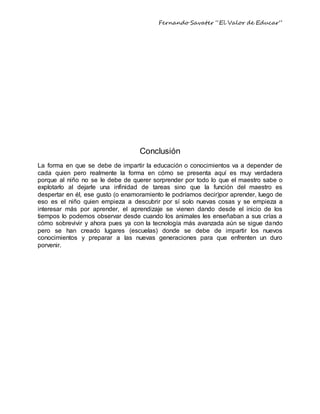 Fernando Savater “El Valor de Educar”
Conclusión
La forma en que se debe de impartir la educación o conocimientos va a depender de
cada quien pero realmente la forma en cómo se presenta aquí es muy verdadera
porque al niño no se le debe de querer sorprender por todo lo que el maestro sabe o
explotarlo al dejarle una infinidad de tareas sino que la función del maestro es
despertar en él, ese gusto (o enamoramiento le podríamos decir)por aprender, luego de
eso es el niño quien empieza a descubrir por sí solo nuevas cosas y se empieza a
interesar más por aprender, el aprendizaje se vienen dando desde el inicio de los
tiempos lo podemos observar desde cuando los animales les enseñaban a sus crías a
cómo sobrevivir y ahora pues ya con la tecnología más avanzada aún se sigue dando
pero se han creado lugares (escuelas) donde se debe de impartir los nuevos
conocimientos y preparar a las nuevas generaciones para que enfrenten un duro
porvenir.
 