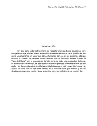 Fernando Savater “El Valor de Educar”
Introducción
Hoy día, para poder salir adelante se necesita tener una buena educación, pero
han pensado que sin una buena educación realmente no somos nada y serías tal vez
como unos humanos sin saber que somos humanos, por eso en las siguientes páginas
de este documento se presenta un resumen del libro de Fernando Savater titulado “El
Valor de Educar”, con el propósito de dar otro punto de vista, otra perspectiva de lo que
es educación e instrucción, en este libro se habla de grandes controversias que se han
dado y se darán más adelante si la humanidad sigue como está hoy en día. Lo que me
agrada de este libro es que está basado en la realidad en la que vivimos, y no son
simples opiniones que pueden llegar a cambiar pero muy difícilmente se pueden dar.
 