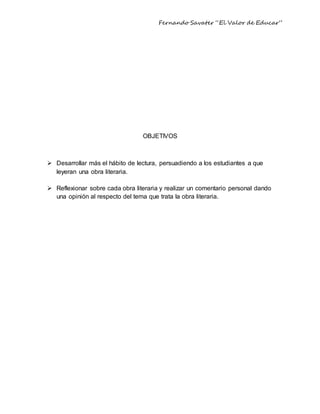 Fernando Savater “El Valor de Educar”
OBJETIVOS
 Desarrollar más el hábito de lectura, persuadiendo a los estudiantes a que
leyeran una obra literaria.
 Reflexionar sobre cada obra literaria y realizar un comentario personal dando
una opinión al respecto del tema que trata la obra literaria.
 