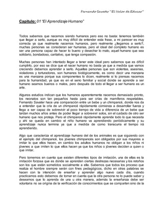 Fernando Savater “El Valor de Educar”
Capitulo: 01 “El Aprendizaje Humano”
Todos sabemos que nacemos siendo humanos pero eso no basta: tenemos también
que llegar a serlo, aunque es muy difícil de entender esta frase, a mi parecer es muy
correcta ya que realmente nacemos humanos, pero realmente ¿llegamos a serlo?,
muchas personas se consideran ser humanas, pero el ideal del completo humano es
ser una persona capaz de hacer lo bueno y desechar lo malo, aquel humano que sea
solidario, bondadoso, caritativo, que tenga compasión.
Muchas personas han intentado llegar a tener este ideal pero sabemos que es difícil
cumplirlo, por eso se dice que el nacer humano no basta ya que a medida que vamos
creciendo debemos aprender a serlo. Aquellas personas que son violentas, asesinas,
violadores y torturadores, son humanos biológicamente, es como decir una manzana
es una manzana porque sus componentes lo dicen, realmente si lo piensas nacemos
para la humanidad, ya que es en el seno familiar y social donde se aprende a ser
humano seamos buenos o malos, pero después de todo el llegar a ser humano es un
arte.
Algunos estudios indican que los humanos aparentemente nacemos demasiado pronto,
los neonatos son tan pequeños hasta para ser crías de mamíferos respetables.
Fernando Savater hace una comparación entre un bebe y un chimpancé, donde nos da
a entender que la cría de un chimpancé rápidamente comienza a desarrollar fuerza y
llega a ser capaz de sobrevivir al poco tiempo de vida a diferencia de un bebe que
tardan muchos años antes de poder llegar a sobrevivir solos, sin el cuidado de otro ser
humano que nos proteja. Pero el chimpancé rápidamente aprende todo lo que necesita
y ahí se queda en cambio el niño humano va aprendiendo periódicamente y su
aprendizaje nunca termina ya que a medida de como transcurra el tiempo irá
aprendiendo.
Algo que caracteriza el aprendizaje humano del de los animales es que siguiendo con
el ejemplo del chimpancé, los jóvenes chimpancés son obligados por sus mayores a
imitar lo que ellos hacen, en cambio los adultos humanos no obligan a los niños ni
jóvenes a que imiten lo que ellos hacen ya que los niños o jóvenes deciden a quien o
que imitar.
Pero tomemos en cuenta que existen diferentes tipos de imitación, una de ellas es la
imitación forzosa que es donde se aprenden ciertas destrezas necesarias y los retoños
son los que están sometidos socialmente a ella. Sabemos que todos los proceso que
realiza el hombre siempre serán con fines pedagógicos, dicho en otras palabras se
hacen con la intención de enseñar y aprender algo nuevo cada día, cuando
practicamos esto debemos de tomar en cuenta que la otra persona no lo puede saber y
deseamos que lo aprenda de una u otra manera, además la enseñanza debe ser
voluntaria no se origina de la verificación de conocimientos que se comparten sino de la
 
