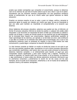 Fernando Savater “El Valor de Educar”
prueba que existen semejantes que comparten el conocimiento, aunque no debemos
caer en la creencia de que todo el mundo sabe lo que tú vas a decir o que no lo saben,
recordemos que los humanos venimos programados con esa ignorancia amnésica
donde el pensamiento de que da lo mismo saber que ignorar entonces no habrá
educación.
Enseñar es siempre enseñar al que no sabe y quien no indaga, verifica y lamenta la
ignorancia ajena no puede ser maestro por mucho que sepa, ya que es importante lo
que uno sabe pero también es importante el comportamiento y la vocación que
tenemos.
Ahora hablemos del proceso educativo, sabemos que pueden ser dos, el informal y el
formal. El proceso educativo informal es donde los padres o cualquier otro adulto estén
dispuestos a dar lecciones sin necesidad de tener un título que compruebe su calidad o
puesto que él tenga, o puede ser formal cuando es una persona que ya está designada
por la sociedad para impartir sus conocimientos. Algunos sentimientos ayudarán al
mejor aprendizaje de los alumnos, por ejemplo si se les trata con amor, esto contribuirá
a que ellos se sientan en un ambiente más cálido para el aprendizaje, eso sí que si nos
excedemos podemos crear un ambiente sin respeto, lo que al final creada una mala
comunicación y puede llegar a empeorar la situación del aprendizaje.
La vida humana consiste en habitar un mundo en donde las cosas no son solo lo que
son sino que también significan algo, recordemos no es lo mismo procesar información
que comprender significados, esto quiere decir que para poder procesar la información
debemos habernos sometido a un entrenamiento para hacerlo, al igual que para
comprender nuevos significados y para crear muchos más y mejores. Tomemos en
cuenta lo siguiente, no importa quién sea el que enseña, si es un humano, un marciano
o algo sobrenatural, si fueran estas dos últimas estaríamos recibiendo información que
no podríamos comprobar y perderíamos la noción de ver las cosas con los ojos
humanos, tal es el punto de la educación, enseñarnos a ver el mundo de la realidad de
nosotros mismo y de nuestros semejantes.
 