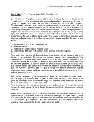 Fernando Savater “El Valor de Educar”
Capitulo: 02 “Los Contenidosde la Enseñanza”
Se hablaba en el capítulo anterior sobre el aprendizaje humano a través de la
comunicación con los semejantes y llegamos a la conclusión que para ser hombre no
basta con nacer; sino que hay también que aprender. Algunos etólogos como
Eibleibbesfeldt aseguran que estamos genéticamente programados para adquirir
destrezas que sólo pueden enseñarnos los demás, aquí él nos da a entender que
nacemos ya listos para imitar esas destrezas o habilidades, tomemos el ejemplo de una
esponja que se encuentra vacía al momento de la compra pero media ves se le eche
agua esta absorberá todo, así somos los humanos nacemos como una esponja vacía
sin conocimiento solo lo básico para sobrevivir y eso no lo aprendimos sino que ya lo
traemos biológicamente y a medida de crecemos vamos absorbiendo todo lo que
vemos.
Lo primero que la educación nos enseña es:
1.- no somos únicos,
2.- no somos los iniciadores de nuestro linaje
3.- ya existe una tradición de técnicas y mitos a la que formaremos parte.
Pero esto solo nos lleva al descubrimiento más grande del ser humano que es el
tiempo y la sociedad. El tiempo es nuestro invento más característico, más
determinante y también más intimidatorio y quizá el rasgo menos animalesco que
poseamos, porque los animales no necesitan saber del tiempo por así decir ellos viven
en un eterno presente, ni siquiera saben que algún día van a morir. Es curioso pensar
que viéndolo desde otra perspectiva nosotros no nacemos al mundo sino al tiempo, ya
que los humanos tenemos eso de que a través del tiempo ampliamos nuestro
panorama, dicho en otras palabras programamos lo que algún día llegaremos a ser sin
saber si estaremos vivos.
Pero se han preguntado ¿Qué es el presente? Pues para mi es algo que no ha pasado
es una etapa que estamos viviendo, pero si el futuro es un minuto después entonces
¿qué es presente?, al fin y al cabo es mejor vivir una vida sin la necesidad de pensar
en el día de mañana, vivir al máximo tu vida.
Pero sin importar las respuestas que se le den sabemos que el tiempo es nuestro
campo de juego ya que él es la fuente de nuestra grandeza y el origen de nuestras
miserias.
Ahora tomándolo desde el punto de vista educativo, el tiempo es esencial para el
aprendizaje, ya que no vas a enseñar lo mismo que diste ayer, sino que por eso gracias
a la invención del tiempo puedes estructurar una planificación semanal o mensual de
las enseñanzas que impartirás. No hay aprendizaje que no implique conciencia
temporal y que no responda directa o indirectamente a ella.
 