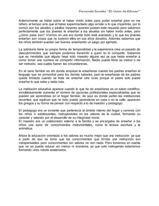Fernando Savater “El Valor de Educar”
Anteriormente se habla sobre el haber vivido antes para poder enseñar peor no me
refiero al tiempo sino que el haber experimentado algo similar a lo que impartirás, por lo
común son los abuelos y adultos mayores quienes poseen este requisito pero sabemos
perfectamente que los jóvenes le enseñan a los abuelos sin haber vivido antes, pero
¿cómo pasa eso? Vivimos en una era donde todo está avanzado y lo que los jóvenes
enseñan son cosas que no tuvieron ellos en sus años dorados. Además sabemos que
los niños también pueden ser buenos enseñando un juego por ejemplo.
La sabiduría tiene su propia forma de temporalidad y la experiencia crea un pasado de
descubrimientos que siempre podemos transmitir a quien no lo comparte. Sabemos
que es inevitable que alguno haya sido maestro alguna vez ya que hasta enseñar a
como tomar una cuchara es compartir información. Nadie puede librar se instruir o de
ser instruido, sea cuales fueran las circunstancias.
En el seno familiar es ahí donde empieza la enseñanza cuando los padres enseñan el
lenguaje que es primordial para los demás saberes, pero la enseñanza de los padres
queda limitada cuando se trata de enseñar otra cosa porque el padre solo puede
enseñar lo que sabe y nada más.
La institución educativa aparece cuando lo que ha de enseñarse es un saber científico,
simultáneamente aumenta el número de opciones profesionales especializadas que no
pueden ser aprendidas en el hogar familiar, de aquí es donde parten las instituciones
docentes, que explican que no todo puede aprenderse en casa o en la calle, aparecen
los griegos y su forma de pensar con respecto a lo de maestro y pedagogo.
El pedagogo era un sirviente que pertenecía al ámbito interno del hogar y convivía con
los niños o adolescentes, instruyéndoles en los valores de la ciudad, formando su
carácter y velando por el desarrollo de su integridad moral.
El maestro era un colaborador externo a la familia y se encargaba de enseñar a los
niños una serie de conocimientos instrumentales, como la lectura escritura y la
aritmética.
Ahora la educación orientada a los valores es mucho mejor que una instrucción ya que
a partir de eso se toma que los conocimientos que brinda una instrucción son
indispensables pero conocimientos sin valores no son nada. Pero tomemos en cuenta
que no se puede educar sin instruir ni viceversa, ya que solo instruyendo estaríamos
formando unos robots asalariados.
 
