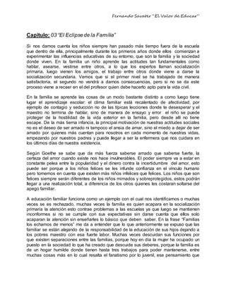 Fernando Savater “El Valor de Educar”
Capitulo: 03 “El Eclipsede la Familia”
Si nos damos cuenta los niños siempre han pasado más tiempo fuera de la escuela
que dentro de ella, principalmente durante los primeros años donde ellos comienzan a
experimentar las influencias educativas de su entorno, que son la familia y la sociedad
donde viven. En la familia un niño aprende las actitudes tan fundamentales como
hablar, asearse, vestirse entre otros, a lo que los expertos llaman socialización
primaria, luego vienen los amigos, el trabajo entre otros donde viene a darse la
socialización secundaria. Vemos que si el primer nivel se ha trabajado de manera
satisfactoria, el segundo no vendrá a darnos consecuencias, pero si no se da este
proceso viene a recaer en el del profesor quien debe hacerlo apto para la vida civil.
En la familia se aprende las cosas de un modo bastante distinto a como luego tiene
lugar el aprendizaje escolar: el clima familiar está recalentado de afectividad, por
ejemplo de contagio y seducción no de las típicas lecciones donde te desesperar y el
maestro no termina de hablar, sino de manera de ensayo y error el niño se puede
proteger de la hostilidad de la vida exterior en la familia, pero desde allí no tiene
escape. De la más tierna infancia, la principal motivación de nuestras actitudes sociales
no es el deseo de ser amado ni tampoco el ansia de amar, sino el miedo a dejar de ser
amado por quienes más cuentan para nosotros en cada momento de nuestras vidas,
empezando por nuestros padres y puede llegar a ser la enfermera que nos cuidara en
los últimos días de nuestra existencia.
Según Goethe se sabe que da más fuerza saberse amado que saberse fuerte, la
certeza del amor cuando existe nos hace invulnerables. El poder siempre va a estar en
constante pelea entre la popularidad y el dinero contra la incertidumbre del amor, esto
puede ser porque a los niños felices se les infunde confianza en el vínculo humano
pero tomemos en cuenta que existen más niños infelices que felices. Los niños que son
felices siempre serán diferentes de los niños mimados y sobreprotegidos, estos podrán
llegar a una realización total, a diferencia de los otros quienes les costaran soltarse del
apego familiar.
A educación familiar funciona como un ejemplo con el cual nos identificamos o muchas
veces se es rechazado, muchas veces la familia es quien acapara en la socialización
primaria la atención esto contrae problemas a las escuelas ya que luego se mantienen
inconformes si no se cumple con sus expectativas sin darse cuenta que ellos solo
acaparan la atención sin enseñarles lo básico que deben saber. En la frase “Familias
los echamos de menos” me da a entender que lo que anteriormente se expuso que las
familiar se están alejando de la responsabilidad de la educación de sus hijos dejando a
los pobres maestro con esa fuerte labor. Muchas veces descuidan sus funciones por
que existen separaciones entre las familias, porque hoy en día la mujer ha ocupado un
puesto en la sociedad lo que ha creado que descuide sus deberes, porque la familia es
de un hogar humilde donde tienen hasta tres trabajos para poder mantenerse, entre
muchas cosas más en lo cual resalta el fanatismo por lo juvenil, ese pensamiento que
 