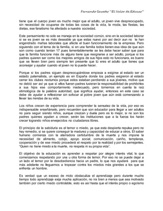 Fernando Savater “El Valor de Educar”
tiene que el cuerpo joven es mucho mejor que el adulto, un joven vive despreocupado,
sin necesidad de ocuparse de todas las cosas de la vida, la moda, las fiestas, las
dietas, ese fanatismo ha afectado a nuestra sociedad.
Este pensamiento no solo se maneja en la sociedad común, sino en la sociedad laborar
si se es joven se es más deseable ya que estas nuevo por así decir aun no te han
engendrado mañas laborales que afecte el buen funcionamiento de la empresa. Pero
siguiendo con el tema de la familia, si en una familia todos tienen esa idea de que aún
son como cuando tenían 17 pues lamentablemente se les debe hacer saber que para
que la familia funcione más de alguno tiene que resignarse a ser adulto, porque si los
padres quieren ser como los mejores amigos de sus hijos esto no funcionara, es bueno
que se lleven bien pero siempre ten presente que tú eres el adulto que tienes que
aconsejar y ayudar cuando el joven no lo puede hacer.
Porque si los padres siguen despreocupándose empieza a exigirse al estado ser un
estado paternalista, un ejemplo es en España donde los padres exigieron al estado
cerrar los clubes nocturnos porque estos estaban perdiendo a sus jóvenes, motivo que
no debió ser así ya que si ellos fueran padres tuvieran la responsabilidad de prohibirles
a sus hijos ese comportamiento inadecuado, pero tomemos en cuenta la raíz
etimológica de la palabra autoridad, que significa ayudar, entonces en este caso se
debe de ayudar a reflexionar sin sofocar al pobre joven que aún está comenzando a
llevar las riendas de su vida.
Los niños crecen de experiencia para comprender la sensatez de la vida, por eso es
indispensable enseñárselo, pero recuerden que son educador para llegar a ser adultos
no para seguir siendo niños, aunque crezcan y duela pero es lo mejor, si no son los
padres quienes ayudan a crecer, serán las instituciones que a la fuerza los harán
crecer logrando niños envejecidos no ciudadanos libres.
El principio de la sabiduría es el temor o miedo, ya que esta despierta repulsa pero no
hay remedio, si se quiere conseguir la madurez y capacidad de educar a otros. El saber
humano comienza con la aterradora certidumbre de la muerte y nos impone la
necesidad de alimento, cobijo, apoyo social, comunicación, cariño, templanza,
cooperación y de ese miedo procederá el respeto por la realidad y por los semejantes.
“Quien no tiene miedo a la muerte, no respeta ni su propia vida”.
El objetivo de la educación es aprender a respetar por alegre interés vital, lo que
comenzamos respetando por una u otra forma de temor. Por eso no se puede dejar a
un lado el temor por la desobediencia hacia un padre, lo que nos ayudará para que
más adelante no lleguemos a tropezar contra los miedos más grandes a los que se
enfrenta un hombre.
Es verdad que un exceso de mido obstaculiza el aprendizaje pero durante mucho
tiempo todo aprendizaje exija mucha aplicación, no ira bien a menos que sea motivado
también por cierto miedo controlable, esto es así hasta que el interés propio o egoísmo
 