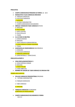 PREGUNTAS
 CAMPO CARDIOGENICOPRIMARIO SE FORMA: 16 - 18 D
 MIOBLASTOS E ISLAS CARDIACAS ORIGINAN
A. TABIQUESCARDIACOS
B. VALVULASCARDIACAS
C. NINGUNO
D. SISTEMA CARDIONECTOR
E. CAMPOCARDIOGENICOSECUNDARIO
 DRENAJE VENOSOEN TUBO CARDIACO ESTA EN
A. NINGUNO
B. POLO CAUDAL
C. PARTE CENTRAL
D. POLO CEFALICO
E. TODOS
 A LA 10 SDG SE OBLITERA
A. SENOSVENOSOS
B. NINGUNO
C. VENA CARDIACA COMUN DERECHA
D. VENA CARDIACA COMUN IZQUIERDA
E. TODAS
 ALMOHADILLAS ENDOCARDICAS DAN ORIGEN A
A. NINGUNO
B. VALVULASCARDIACAS
C. TABIQUES CARDIACOS
D. CONOARTERIAL E. VENASCAVAS
PREGUNTASAPORTE 2
 VENA ONFALOMESENTERICAES
A. VENA CARDINALCOMUN
B. NINGUNA
C. VENA VITELINA
D. VENA UMBILICAL
 BOMBEO DE SANGRE DE TUBO CARDIACO SE ORIGINA POR
PRIMER ARCO AORTICO
 CELULAS CARDIACAS PROGENITORAS ORIGINAN
A. SISTEMA CARDIONECTOR
B. TABIQUES DARDIACOS
C. TUBO CARDIACO
D. NINGUNA
 TABIQUES CARDIACOS SE ORIGINAN
ALMOHADILLASENDOCARDICAS
 CAMPO CARDIOGENICOSECUNDARIOSE FORMA
20-21 D
 