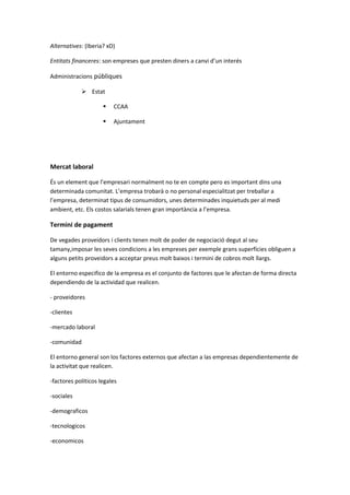 Alternatives: (Iberia? xD)
Entitats financeres: son empreses que presten diners a canvi d’un interés
Administracions públiques
 Estat
 CCAA
 Ajuntament
Mercat laboral
És un element que l’empresari normalment no te en compte pero es important dins una
determinada comunitat. L’empresa trobarà o no personal especialitzat per treballar a
l’empresa, determinat tipus de consumidors, unes determinades inquietuds per al medi
ambient, etc. Els costos salarials tenen gran importància a l’empresa.
Termini de pagament
De vegades proveidors i clients tenen molt de poder de negociació degut al seu
tamany,imposar les seves condicions a les empreses per exemple grans superfícies obliguen a
alguns petits proveidors a acceptar preus molt baixos i termini de cobros molt llargs.
El entorno especifico de la empresa es el conjunto de factores que le afectan de forma directa
dependiendo de la actividad que realicen.
- proveidores
-clientes
-mercado laboral
-comunidad
El entorno general son los factores externos que afectan a las empresas dependientemente de
la activitat que realicen.
-factores politicos legales
-sociales
-demograficos
-tecnologicos
-economicos
 