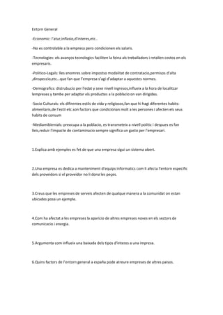 Entorn General
-Economic: l’atur,inflasio,d’interes,etc..
-No es controlable a la empresa pero condicionen els salaris.
-Tecnologies: els avanços tecnologics faciliten la feina als treballadors i retallen costos en els
empresaris.
-Politico-Legals: lles enomres sobre impostso modalitat de contratacio,permisos d’alta
,dinspeccio,etc...que fan que l’empresa s’agi d’adaptar a aquestes normes.
-Demografics: distrubucio per l’edat y sexe nivell ingresos,influeix a la hora de localitzar
lempreses y tambe per adaptar els productes a la poblacio on van dirigides.
-Socio Culturals: els difirentes estils de vida y religiosos,fan que hi hagi diferentes habits:
alimentaris,de l’estil etc.son factors que condicionan molt a les persones i afecten els seus
habits de consum
-Mediamibientals: preocupa a la poblacio, es transmeteix a nivell politic i despues es fan
lleis,reduir l’impacte de contaminacio sempre significa un gasto per l’empresari.
1.Explica amb ejemples es fet de que una empresa sigui un sistema obert.
2.Una empresa es dedica a manteniment d’equips informatics com li afecta l’entorn especific
dels proveidors si el proveidor no li dona les peçes.
3.Creus que les empreses de serveis afecten de qualque manera a la comunidat on estan
ubicades posa un ejemple.
4.Com ha afectat a les empreses la aparicio de altres empreses noves en els sectors de
comunicacio i energia.
5.Argumenta com influeix una baixada dels tipos d’interes a una impresa.
6.Quins factors de l’entorn general a españa pode atreure empreses de altres paisos.
 