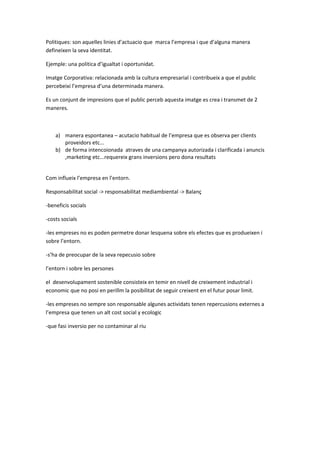 Politiques: son aquelles linies d’actuacio que marca l’empresa i que d’alguna manera
defineixen la seva identitat.
Ejemple: una politica d’igualtat i oportunidat.
Imatge Corporativa: relacionada amb la cultura empresarial i contribueix a que el public
percebeixi l’empresa d’una determinada manera.
Es un conjunt de impresions que el public perceb aquesta imatge es crea i transmet de 2
maneres.
a) manera espontanea – acutacio habitual de l’empresa que es observa per clients
proveidors etc...
b) de forma intencoionada atraves de una campanya autorizada i clarificada i anuncis
,marketing etc...requereix grans inversions pero dona resultats
Com influeix l’empresa en l’entorn.
Responsabilitat social -> responsabilitat mediambiental -> Balanç
-beneficis socials
-costs socials
-les empreses no es poden permetre donar lesquena sobre els efectes que es produeixen i
sobre l’entorn.
-s’ha de preocupar de la seva repecusio sobre
l’entorn i sobre les persones
el desenvolupament sostenible consisteix en temir en nivell de creixement industrial i
economic que no posi en perillm la posibilitat de seguir creixent en el futur posar limit.
-les empreses no sempre son responsable algunes actividats tenen repercusions externes a
l’empresa que tenen un alt cost social y ecologic
-que fasi inversio per no contaminar al riu
 