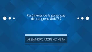 Resúmenes de la ponencias
del congreso UARTES
ALEJANDRO MORENO VERA
 