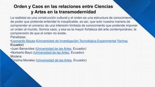 Orden y Caos en las relaciones entre Ciencias
y Artes en la transmodernidad
La realidad es una construcción cultural y el orden es una estructura de conocimiento y
de poder que pretende entender lo inexplicable, es así, que solo nuestra manera de
comprender el universo da una intensión limitada de conocimiento que pretende imponer
un orden al mundo. Somos caos, y esa es la mayor fortaleza del arte contemporáneo, la
comprensión de que el orden no existe.
Panelistas:
•Leonardo Reyes (Universidad de Investigación Tecnológica Experimental Yachay,
Ecuador)
•Juan Benavides (Universidad de las Artes, Ecuador)
•Norberto Bayo (Universidad de las Artes, Ecuador)
Modera:
•Cristina Morales (Universidad de las Artes, Ecuador)
 