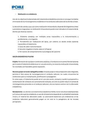 Medicación en endodoncia
Uno de los objetivosfundamentalesdel tratamientoendodónticoconsiste enconseguirlamáxima
eliminaciónde losmicroorganismosresidentesenlosconductosradicularesde losdientesatratar.
La decisiónde cuándoy que usar como medicaciónintraconducto,depende del diagnósticoclínico
y pronósticoa largo plazo.La medicaciónintraconductopuede estarindicadaenel tratamientode
dientes por diversas razones:
1. Anatomía compleja, con múltiples zonas inaccesibles a la instrumentación, y
posiblemente, a la irrigación.
2. Periodontitis con reabsorción del ápice, con cráteres en donde anidan bacterias
inaccesibles al tratamiento.
3. Casos de sobre instrumentación.
4. Solución irrigadora irritante sobre el 1/3 apical.
5. Por razones de comportamiento ó psicológicas del paciente
SEGÚN DIAGNÓSTICO PULPAR
Pulpitis:Remociónde lapulpaencondicionesasépticas,elconductose encuentralibrede bacterias
por lo tantoel tratamientodeberíaseren una solasesióny no necesitamedicaciónintraconducto;
los resultados son favorables parala reparación.
Necrosispulparsinlesiónradiográficavisible: El tejidopulparendescomposiciónodesintegración,
permite el libre acceso de microorganismos al conducto radicular, los cuales encuentran las
condiciones para su multiplicación, proliferación o propagación.
En estos casos, el tratamiento puede ser en una sola sesión, siempre y cuando la preparación y
conformación del conducto sea correctamente realizada,con esto se puede reducir el númerode
microorganismos presentes en el conducto radicular y de esa manera concluir con la obturación
endodóntica.
Retratamento: Los dientescontratamientoendodónticofallido,tienenotradiversidadbacteriana
yel númerode especiesaisladasde uncasode retratamientodependede lacalidaddeltratamiento
inicial y el material de obturación usado. La colonización bacteriana y/o endotoxinas en los
conductos radiculares generalmente juegan un rol vital en la patogénesis de las lesiones
periapicales.
 