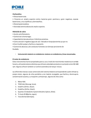 Clorhexidina
• Efecto bactericida.
• Presenta un amplio espectro contra bacterias gram positivas y gram negativas, esporas
bacterianas, virus lipofílicos y dermatofitos.
• Efecto bacteriostático.
• Actividad antimicrobiana de amplio espectro.
Hidróxido de calcio
• Acción antinflamatoria.
• Control de la hemorragia.
• Capacidad de desnaturalizar e hidrolizar proteínas.
• Como solución irrigadora (agua de cal): indicada en biopulpectomías ya que no
irrita el muñón pulpar y facilita su reparación.
• Control de abscesos y de conductos húmedos con drenaje persistente de
Exudado.
Instrumental rotatorio en endodoncia: motores en endodoncia y limas mecanizadas.
El motor de endodoncia
Estos instrumentosfueronproyectadosparasu uso a travésde movimientosrotatoriosensentido
horario,utilizandomotoreseléctricosque ofrecenvelocidadconstantesinoscilaciónentre150-600
rpm. Algunos ofrecen también un control automático de torque incluso.
Las diferentesmarcaso casas comercialesdel sistemarotatoriocorrespondiente suelenofrecersu
propio motor, algunos de ellos portátiles y con batería recargable, que facilita y disminuye la
contaminación acústica, su trasporte y almacenaje, algunos de ellos como:
1. Motor NSK.
2. TCM Endo (Nouvag, Suiza).
3. EndoPro (Driller, Brasil).
4. EndoPlus (Driller, Brasil).
5. Quantec E Endodontic System 8 Analitic Sybron, EEUU).
6. Tri Auto ZX 8Morita, Japon).
7. Tulsa Dental (Dentsply).
 