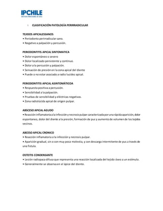 CLASIFICACIÓN PATOLOGÍA PERIRRADICULAR
TEJIDOS APICALESSANOS
• Periodonto perirradicular sano.
• Negativo a palpación y percusión.
PERIODONTITIS APICAL SINTOMATICA
• Dolor espontáneo o severo
• Dolor localizado persistente y continuo.
• Dolor a la percusión y palpación.
• Sensación de presión en la zona apical del diente
• Puede o no estar asociado a radio lucidez apical.
PERIODONTITIS APICAL ASINTOMÁTICOA
• Respuesta positiva a percusión.
• Sensibilidad a la palpación.
• Pruebas de sensibilidad y eléctricas negativas.
• Zona radiolúcida apical de origen pulpar.
ABSCESO APICAL AGUDO
• Reaccióninflamatoriaalainfecciónynecrosispulpar caracterizadaporunarápidaaparición,dolor
espontaneo, dolor del diente a la presión,formación de pus y aumentode volumende los tejidos
vecinos.
ABCESO APICAL CRONICO
• Reacción inflamatoria a la infección y necrosis pulpar.
• Aparición gradual, sin o con muy poca molestia, y con descarga intermitente de pus a través de
una fistula.
OSTEITIS CONDENSANTE
• Lesión radiopaca difusa que representa una reacción localizada del tejido óseo a un estímulo.
• Generalmente se observa en el ápice del diente.
 