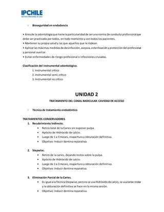 Bioseguridad en endodoncia
• Áreade la odontologíaque tiene laparticularidadde serunanorma de conducta profesionalque
debe ser practicada por todos, en todo momento y con todos los pacientes.
• Mantener su propia salud y las que aquellos que le rodean.
• Aplicarlas máximas medidasde desinfección,asepsia,esterilizaciónyproteccióndel profesional
y personal auxiliar.
• Evitar enfermedades de riesgo profesional e infecciones cruzadas.
Clasificación del instrumental odontológico.
1. Instrumental crítico
2. Instrumental semi-crítico
3. Instrumental no crítico
UNIDAD 2
TRATAMIENTO DEL CANAL RADICULAR: CAVIDAD DE ACCESO
Técnica de tratamiento endodóntico
TRATAMIENTOS CONSERVADORES
1. Recubrimiento Indirecto.
• Retiro total de la Caries sin exponer pulpa.
• Apósito de Hidróxido de calcio.
• Luego de 1 a 3 meses, reapertura y obturación definitiva.
• Objetivo: Inducir dentina reparativa.
2. Stepwise.
• Retiro de la caries, dejando restos sobre la pulpa.
• Apósito de Hidróxido de calcio.
• Luego de 1 a 3 meses, reapertura y obturación definitiva.
• Objetivo: Inducir dentina reparativa.
3. Eliminación Parcial de la Caries.
• Es igual alaTécnicaStepwise,peronose usaHidróxidodecalcio,se usaketacmolar
y la obturación definitiva se hace en la misma sesión.
• Objetivo: Inducir dentina reparativa.
 