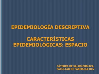 EPIDEMIOLOGÍA DESCRIPTIVA
CARACTERÍSTICAS
EPIDEMIOLÓGICAS: ESPACIO
CÁTEDRA DE SALUD PÚBLICA
FACULTAD DE FARMACIA-UCV
 