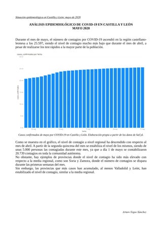 Situación epidemiológica en Castilla y León: mayo de 2020
ANÁLISIS EPIDEMIOLÓGICO DE COVID-19 EN CASTILLA Y LEÓN
MAYO 2020
Durante el mes de mayo, el número de contagios por COVID-19 ascendió en la región castellano-
leonesa a los 25.597, siendo el nivel de contagio mucho más bajo que durante el mes de abril, a
pesar de realizarse los test rápidos a la mayor parte de la población.
Casos confirmados de mayo por COVID-19 en Castilla y León. Elaboración propia a partir de los datos de SaCyL
Como se muestra en el gráfico, el nivel de contagio a nivel regional ha descendido con respecto al
mes de abril. A partir de la segunda quincena del mes se estabiliza el nivel de los mismos, siendo de
unas 5.000 personas las contagiadas durante este mes, ya que a día 1 de mayo se contabilizaron
20.739 contagios en toda la comunidad autónoma.
No obstante, hay ejemplos de provincias donde el nivel de contagio ha sido más elevado con
respecto a la media regional, como son Soria y Zamora, donde el número de contagios se dispara
durante las primeras semanas del mes.
Sin embargo, las provincias que más casos han acumulado, al menos Valladolid y León, han
estabilizado el nivel de contagio, similar a la media regional.
Arturo Vegas Sánchez
 
