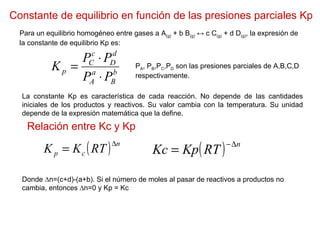 Constante de equilibrio en función de las presiones parciales Kp Para un equilibrio homogéneo entre gases a A (g)  + b B (g)  ↔ c C (g)  + d D (g) , la expresión de la constante de equilibrio Kp es: P A , P B ,P C ,P D  son las presiones parciales de A,B,C,D respectivamente. La constante Kp es característica de cada reacción. No depende de las cantidades iniciales de los productos y reactivos. Su valor cambia con la temperatura. Su unidad depende de la expresión matemática que la define. Relación entre Kc y Kp Donde ∆n=(c+d)-(a+b). Si el número de moles al pasar de reactivos a productos no cambia, entonces ∆n=0 y Kp = Kc 