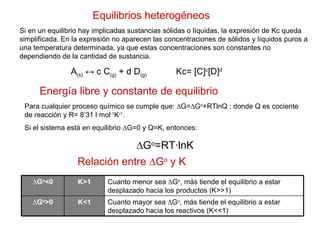 Equilibrios heterogéneos Si en un equilibrio hay implicadas sustancias sólidas o líquidas, la expresión de Kc queda simplificada. En la expresión no aparecen las concentraciones de sólidos y líquidos puros a una temperatura determinada, ya que estas concentraciones son constantes no dependiendo de la cantidad de sustancia. A (s)  ↔ c C (g)  + d D (g)   Kc= [C] c [D] d Energía libre y constante de equilibrio Para cualquier proceso químico se cumple que: ∆G=∆G o +RTlnQ ; donde Q es cociente de reacción y R= 8’31 l·mol -1 K -1 . Si el sistema está en equilibrio ∆G=0 y Q=K, entonces: ∆ G o =RT·lnK Relación entre ∆G o  y K Cuanto mayor sea ∆G o , más tiende el equilibrio a estar desplazado hacia los reactivos (K<<1) K<1 ∆ G o >0 Cuanto menor sea ∆G o , más tiende el equilibrio a estar desplazado hacia los productos (K>>1) K>1 ∆ G o <0 