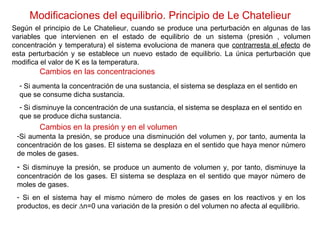 Modificaciones del equilibrio. Principio de Le Chatelieur Según el principio de Le Chatelieur, cuando se produce una perturbación en algunas de las variables que intervienen en el estado de equilibrio de un sistema (presión , volumen concentración y temperatura) el sistema evoluciona de manera que  contrarresta el efecto  de esta perturbación y se establece un nuevo estado de equilibrio. La única perturbación que modifica el valor de K es la temperatura. Cambios en las concentraciones Si aumenta la concentración de una sustancia, el sistema se desplaza en el sentido en que se consume dicha sustancia. Si disminuye la concentración de una sustancia, el sistema se desplaza en el sentido en que se produce dicha sustancia. Cambios en la presión y en el volumen Si aumenta la presión, se produce una disminución del volumen y, por tanto, aumenta la concentración de los gases. El sistema se desplaza en el sentido que haya menor número de moles de gases. Si disminuye la presión, se produce un aumento de volumen y, por tanto, disminuye la concentración de los gases. El sistema se desplaza en el sentido que mayor número de moles de gases. Si en el sistema hay el mismo número de moles de gases en los reactivos y en los productos, es decir ∆n=0 una variación de la presión o del volumen no afecta al equilibrio. 