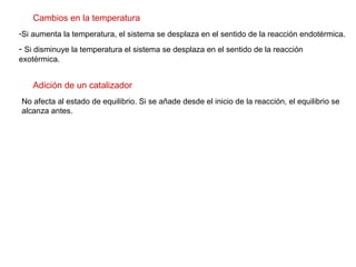 Cambios en la temperatura Si aumenta la temperatura, el sistema se desplaza en el sentido de la reacción endotérmica. Si disminuye la temperatura el sistema se desplaza en el sentido de la reacción exotérmica.  Adición de un catalizador No afecta al estado de equilibrio. Si se añade desde el inicio de la reacción, el equilibrio se alcanza antes.  