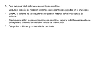 Para averiguar si el sistema se encuentra en equilibrio: Calcula el cociente de reacción utilizando las concentraciones dadas en el enunciado. Si Q≠K, el sistema no se encuentra en equilibrio, razonar como evolucionará el sistema. Si además se piden las concentraciones en equilibrio, elaborar la tabla correspondiente y completarla teniendo en cuenta el sentido de la evolución. Comprobar unidades y coherencia del resultado. 