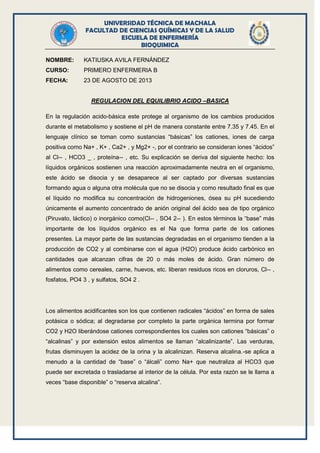 UNIVERSIDAD TÉCNICA DE MACHALA
FACULTAD DE CIENCIAS QUÍMICAS Y DE LA SALUD
ESCUELA DE ENFERMERÍA
BIOQUIMICA
NOMBRE: KATIUSKA AVILA FERNÁNDEZ
CURSO: PRIMERO ENFERMERIA B
FECHA: 23 DE AGOSTO DE 2013
REGULACION DEL EQUILIBRIO ACIDO –BASICA
En la regulación acido-básica este protege al organismo de los cambios producidos
durante el metabolismo y sostiene el pH de manera constante entre 7.35 y 7.45. En el
lenguaje clínico se toman como sustancias “básicas” los cationes, iones de carga
positiva como Na+ , K+ , Ca2+ , y Mg2+ -, por el contrario se consideran iones “ácidos”
al Cl-- , HCO3 _ , proteína-- , etc. Su explicación se deriva del siguiente hecho: los
líquidos orgánicos sostienen una reacción aproximadamente neutra en el organismo,
este ácido se disocia y se desaparece al ser captado por diversas sustancias
formando agua o alguna otra molécula que no se disocia y como resultado final es que
el líquido no modifica su concentración de hidrogeniones, ósea su pH sucediendo
únicamente el aumento concentrado de anión original del ácido sea de tipo orgánico
(Piruvato, láctico) o inorgánico como(Cl-- , SO4 2-- ). En estos términos la “base” más
importante de los líquidos orgánico es el Na que forma parte de los cationes
presentes. La mayor parte de las sustancias degradadas en el organismo tienden a la
producción de CO2 y al combinarse con el agua (H2O) produce ácido carbónico en
cantidades que alcanzan cifras de 20 o más moles de ácido. Gran número de
alimentos como cereales, carne, huevos, etc. liberan residuos ricos en cloruros, Cl-- ,
fosfatos, PO4 3 , y sulfatos, SO4 2 .
Los alimentos acidificantes son los que contienen radicales “ácidos” en forma de sales
potásica o sódica; al degradarse por completo la parte orgánica termina por formar
CO2 y H2O liberándose cationes correspondientes los cuales son cationes “básicas” o
“alcalinas” y por extensión estos alimentos se llaman “alcalinizante”. Las verduras,
frutas disminuyen la acidez de la orina y la alcalinizan. Reserva alcalina.-se aplica a
menudo a la cantidad de “base” o “álcali” como Na+ que neutraliza al HCO3 que
puede ser excretada o trasladarse al interior de la célula. Por esta razón se le llama a
veces “base disponible” o “reserva alcalina”.
 