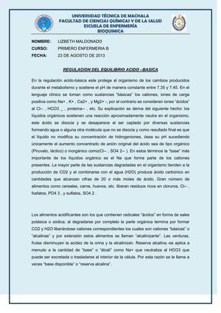 UNIVERSIDAD TÉCNICA DE MACHALA
FACULTAD DE CIENCIAS QUÍMICAS Y DE LA SALUD
ESCUELA DE ENFERMERÍA
BIOQUIMICA
NOMBRE: LIZBETH MALDONADO
CURSO: PRIMERO ENFERMERIA B
FECHA: 23 DE AGOSTO DE 2013
REGULACION DEL EQUILIBRIO ACIDO –BASICA
En la regulación acido-básica este protege al organismo de los cambios producidos
durante el metabolismo y sostiene el pH de manera constante entre 7.35 y 7.45. En el
lenguaje clínico se toman como sustancias “básicas” los cationes, iones de carga
positiva como Na+ , K+ , Ca2+ , y Mg2+ -, por el contrario se consideran iones “ácidos”
al Cl-- , HCO3 _ , proteína-- , etc. Su explicación se deriva del siguiente hecho: los
líquidos orgánicos sostienen una reacción aproximadamente neutra en el organismo,
este ácido se disocia y se desaparece al ser captado por diversas sustancias
formando agua o alguna otra molécula que no se disocia y como resultado final es que
el líquido no modifica su concentración de hidrogeniones, ósea su pH sucediendo
únicamente el aumento concentrado de anión original del ácido sea de tipo orgánico
(Piruvato, láctico) o inorgánico como(Cl-- , SO4 2-- ). En estos términos la “base” más
importante de los líquidos orgánico es el Na que forma parte de los cationes
presentes. La mayor parte de las sustancias degradadas en el organismo tienden a la
producción de CO2 y al combinarse con el agua (H2O) produce ácido carbónico en
cantidades que alcanzan cifras de 20 o más moles de ácido. Gran número de
alimentos como cereales, carne, huevos, etc. liberan residuos ricos en cloruros, Cl-- ,
fosfatos, PO4 3 , y sulfatos, SO4 2 .
Los alimentos acidificantes son los que contienen radicales “ácidos” en forma de sales
potásica o sódica; al degradarse por completo la parte orgánica termina por formar
CO2 y H2O liberándose cationes correspondientes los cuales son cationes “básicas” o
“alcalinas” y por extensión estos alimentos se llaman “alcalinizante”. Las verduras,
frutas disminuyen la acidez de la orina y la alcalinizan. Reserva alcalina.-se aplica a
menudo a la cantidad de “base” o “álcali” como Na+ que neutraliza al HCO3 que
puede ser excretada o trasladarse al interior de la célula. Por esta razón se le llama a
veces “base disponible” o “reserva alcalina”.
 