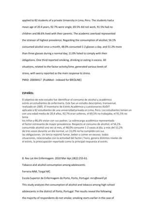 applied to 82 students of a private University in Lima, Peru. The students had a

mean age of 20.4 years, 92.7% were single, 69.5% did not work, 91.5% had no

children and 86.6% lived with their parents. The academic overload represented

the stressor of highest prevalence. Regarding the consumption of alcohol, 56.1%

consumed alcohol once a month, 48.0% consumed 1-2 glasses a day, and 51.2% more

than three glasses during a normal day; 11.0% failed to comply with their

obligations. One third reported smoking, drinking or eating in excess. All

situations, related to the factor activity/time, generated various levels of

stress, with worry reported as the main response to stress.

PMID: 20694417 [PubMed - indexed for MEDLINE]



ESPAÑOL:

El objetivo de este estudio fue identificar el consumo de alcohol y académico
estrés en estudiantes de enfermería. Este fue un estudio descriptivo, transversal,
realizado en 2005. El Inventario de Estrés Académico y cuestionarios AUDIT
aplicado a 82 estudiantes de una universidad privada en Lima, Perú. Los estudiantes tenían un
con una edad media de 20,4 años, 92,7% eran solteros, el 69,5% no trabajaba, el 91,5% no
tenía
los niños y 86,6% vivían con sus padres. La sobrecarga académica representada
el factor estresante de mayor prevalencia. Respecto al consumo de alcohol, el 56,1%
consumido alcohol una vez al mes, el 48,0% consume 1-2 vasos al día, y más del 51,2%
de tres vasos durante un día normal, un 11,0% no ha cumplido con sus
las obligaciones. Un tercio reportó fumar, beber o comer en exceso. todos
situaciones, relacionadas con la actividad del factor / hora, genera distintos niveles de
el estrés, la preocupación reportado como la principal respuesta al estrés.




8. Rev Lat Am Enfermagem. 2010 Mar-Apr;18(2):255-61.

Tobacco and alcohol consumption among adolescents.

Ferreira MM, Torgal MC.

Escola Superior de Enfermagem do Porto, Porto, Portugal. mrs@esenf.pt

This study analyzes the consumption of alcohol and tobacco among high-school

adolescents in the district of Porto, Portugal. The results reveal the following:

the majority of respondents do not smoke; smoking starts earlier in the case of
 