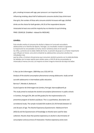 girls; smoking increases with age; peer pressure is an important factor

influencing smoking; about half of adolescents consume alcohol; boys drink more

than girls; the number of those who consume alcohol increases with age; distilled

drinks are the choice for both genders; 44.1% of the respondents became

intoxicated at least once and the majority has no intention to quit drinking.

PMID: 20549126 [PubMed - indexed for MEDLINE]



ESPAÑOL:

Este estudio analiza el consumo de alcohol y tabaco en la escuela secundaria
adolescentes en el distrito de Oporto, Portugal. Los resultados revelan lo siguiente:
la mayoría de los encuestados no fuma, fumar comienza antes en el caso de
las niñas, aumenta con la edad, hábito de fumar, la presión de grupo es un factor importante
que influyen en fumar; cerca de la mitad de los adolescentes consumen alcohol; los
niñosbeben más
que las niñas, el número de personas que consumen alcohol aumenta con la edad,destilada
las bebidas son la mejor opción para ambos sexos, el 44,1% de los encuestados se
intoxicado al menos una vez y la mayoría no tiene ninguna intención de dejar de beber.




9. Rev Lat Am Enfermagem. 2009 May-Jun;17(3):347-53.

Analysis of the alcohol consumption phenomenon among adolescents: study carried

out with adolescents in intermediate public education.

Barroso T, Mendes A, Barbosa A.

Escola Superior de Enfermagem de Coimbra, Portugal. tbarroso@esenfc.pt

This study aimed to evaluate the alcohol consumption phenomenon in public schools

in Coimbra, Portugal (7th, 8th and 9th grades) for the implementation of a

preventive program of alcohol use/abuse. This is a quantitative, descriptive and

correlational study. The sample included 654 students (51.5% female) between 12

and 18 years of age. The Alcohol Expectancy Questionnaire--Adolescent form

(AEQ-A) and the Questionnaire of Knowledge on Alcohol were used for data

collection. Results show that positive expectancy on alcohol is discriminative of

consumption and occurrence of intoxication. Positive expectancy exists even
 