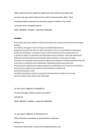 before adolescents have significant experiences with alcohol consumption and

increases with age, which reinforces the need for early preventive effort. These

results permitted to improve the prevention program included in the school

curriculum of the 7th grade students.

PMID: 19669045 [PubMed - indexed for MEDLINE]



ESPAÑOL:

Este estudio tuvo como objetivo evaluar el fenómeno del consumo de alcohol en las escuelas
públicas
en Coimbra, Portugal (7 º y 8 º y 9 º) para la implementación de un
programa de prevención del uso / abuso de alcohol. Esta es una descripción cuantitativa,y
estudio de correlación. La muestra incluyó a 654 estudiantes (51,5% mujeres) entre 12
y 18 años de edad. El Cuestionario de Expectativas hacia el Alcohol - forma del Adolescente
(AEQ-A) y el Cuestionario de conocimiento sobre el alcohol se utiliza para los datos
colección. Los resultados muestran que la esperanza de positivo en alcohol esdiscriminativo de
el consumo y la aparición de la intoxicación. Expectativa positiva que existe aún
antes de que los adolescentes tengan experiencias significativas con el consumo de alcohol y
aumenta con la edad, lo que refuerza la necesidad de un esfuerzo de
prevencióntemprana. estos
resultados permitieron mejorar el programa de prevención incluidas en la escuela
plan de estudios de los alumnos de 7mo grado.




10. Nurs Times. 2008 Dec 2-8;104(48):15.

'Drunken teenagers need to respect one another'.

Radcliffe M.

PMID: 19090357 [PubMed - indexed for MEDLINE]




11. Nurs Stand. 2008 Nov 12-18;23(10):35-41.

Effect of alcohol consumption on young women's behaviour.

McMunn VA.

University of Manchester. valerie.mcmunn@manchester.ac.uk
 