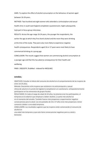 AIMS: To explore the effect of alcohol consumption on the behaviour of women aged

between 16-24 years.

METHOD: Two hundred and eight women who attended a contraception and sexual

health clinic in south east England completed a questionnaire. Eight subsequently

took part in focus group interviews.

RESULTS: Across the age range 16-24 years, the younger the respondents, the

earlier the age at which they first drank alcohol and the more they were drinking

at the time of the study. They were also more likely to experience negative

health consequences. Respondents aged 16 or 17 years were most likely to have

commenced drinking at a young age.

CONCLUSION: The results suggest that women are commencing alcohol consumption at

a younger age and that this has adverse consequences for their health and

wellbeing.

PMID: 19055079 [PubMed - indexed for MEDLINE]



ESPAÑOL:

OBJETIVOS: Estudiar el efecto del consumo de alcohol en el comportamiento de las mujeres de
entre 16-24 años.
Método: Doscientos ocho mujeres que asistieron a la anticoncepción y sexual
clínica de salud en el sureste de Inglaterra completaron un cuestionario. ochoposteriormente
participaron en las entrevistas de grupos focales.
RESULTADOS: En todo el rango de edad 16-24 años, los jóvenes eran los participantes, el
temprana es la edad en que empiezan a beber alcohol, y cuanto más alcohol se
en el momento del estudio. También fueron más propensos a experimentar negativo
consecuencias para la salud. Los encuestados de 16 o 17 años eran más propensos a tener
comenzó a beber a una edad temprana.
CONCLUSIÓN: Los resultados sugieren que las mujeres están comenzando el consumo de
alcohol en
una edad más temprana y que esto tiene consecuencias negativas para su salud y
bienestar.
 