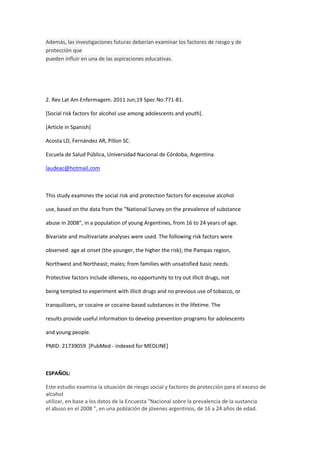 Además, las investigaciones futuras deberían examinar los factores de riesgo y de
protección que
pueden influir en una de las aspiraciones educativas.




2. Rev Lat Am Enfermagem. 2011 Jun;19 Spec No:771-81.

[Social risk factors for alcohol use among adolescents and youth].

[Article in Spanish]

Acosta LD, Fernández AR, Pillon SC.

Escuela de Salud Pública, Universidad Nacional de Córdoba, Argentina.

laudeac@hotmail.com



This study examines the social risk and protection factors for excessive alcohol

use, based on the data from the "National Survey on the prevalence of substance

abuse in 2008", in a population of young Argentines, from 16 to 24 years of age.

Bivariate and multivariate analyses were used. The following risk factors were

observed: age at onset (the younger, the higher the risk); the Pampas region,

Northwest and Northeast; males; from families with unsatisfied basic needs.

Protective factors include idleness, no opportunity to try out illicit drugs, not

being tempted to experiment with illicit drugs and no previous use of tobacco, or

tranquilizers, or cocaine or cocaine-based substances in the lifetime. The

results provide useful information to develop prevention programs for adolescents

and young people.

PMID: 21739059 [PubMed - indexed for MEDLINE]



ESPAÑOL:

Este estudio examina la situación de riesgo social y factores de protección para el exceso de
alcohol
utilizar, en base a los datos de la Encuesta "Nacional sobre la prevalencia de la sustancia
el abuso en el 2008 ", en una población de jóvenes argentinos, de 16 a 24 años de edad.
 