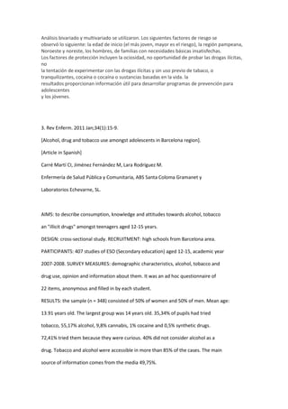 Análisis bivariado y multivariado se utilizaron. Los siguientes factores de riesgo se
observó lo siguiente: la edad de inicio (el más joven, mayor es el riesgo), la región pampeana,
Noroeste y noreste, los hombres, de familias con necesidades básicas insatisfechas.
Los factores de protección incluyen la ociosidad, no oportunidad de probar las drogas ilícitas,
no
la tentación de experimentar con las drogas ilícitas y sin uso previo de tabaco, o
tranquilizantes, cocaína o cocaína o sustancias basadas en la vida. la
resultados proporcionan información útil para desarrollar programas de prevención para
adolescentes
y los jóvenes.




3. Rev Enferm. 2011 Jan;34(1):15-9.

[Alcohol, drug and tobacco use amongst adolescents in Barcelona region].

[Article in Spanish]

Carré Martí CI, Jiménez Fernández M, Lara Rodríguez M.

Enfermería de Salud Pública y Comunitaria, ABS Santa Coloma Gramanet y

Laboratorios Echevarne, SL.



AIMS: to describe consumption, knowledge and attitudes towards alcohol, tobacco

an "illicit drugs" amongst teenagers aged 12-15 years.

DESIGN: cross-sectional study. RECRUITMENT: high schools from Barcelona area.

PARTICIPANTS: 407 studies of ESO (Secondary education) aged 12-15, academic year

2007-2008. SURVEY MEASURES: demographic characteristics, alcohol, tobacco and

drug use, opinion and information about them. It was an ad hoc questionnaire of

22 items, anonymous and filled in by each student.

RESULTS: the sample (n = 348) consisted of 50% of women and 50% of men. Mean age:

13.91 years old. The largest group was 14 years old. 35,34% of pupils had tried

tobacco, 55,17% alcohol, 9,8% cannabis, 1% cocaine and 0,5% synthetic drugs.

72,41% tried them because they were curious. 40% did not consider alcohol as a

drug. Tobacco and alcohol were accessible in more than 85% of the cases. The main

source of information comes from the media 49,75%.
 