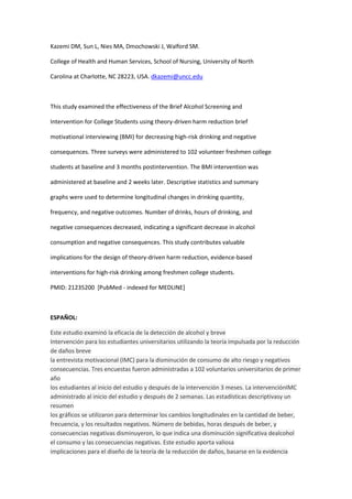 Kazemi DM, Sun L, Nies MA, Dmochowski J, Walford SM.

College of Health and Human Services, School of Nursing, University of North

Carolina at Charlotte, NC 28223, USA. dkazemi@uncc.edu



This study examined the effectiveness of the Brief Alcohol Screening and

Intervention for College Students using theory-driven harm reduction brief

motivational interviewing (BMI) for decreasing high-risk drinking and negative

consequences. Three surveys were administered to 102 volunteer freshmen college

students at baseline and 3 months postintervention. The BMI intervention was

administered at baseline and 2 weeks later. Descriptive statistics and summary

graphs were used to determine longitudinal changes in drinking quantity,

frequency, and negative outcomes. Number of drinks, hours of drinking, and

negative consequences decreased, indicating a significant decrease in alcohol

consumption and negative consequences. This study contributes valuable

implications for the design of theory-driven harm reduction, evidence-based

interventions for high-risk drinking among freshmen college students.

PMID: 21235200 [PubMed - indexed for MEDLINE]



ESPAÑOL:

Este estudio examinó la eficacia de la detección de alcohol y breve
Intervención para los estudiantes universitarios utilizando la teoría impulsada por la reducción
de daños breve
la entrevista motivacional (IMC) para la disminución de consumo de alto riesgo y negativos
consecuencias. Tres encuestas fueron administradas a 102 voluntarios universitarios de primer
año
los estudiantes al inicio del estudio y después de la intervención 3 meses. La intervenciónIMC
administrado al inicio del estudio y después de 2 semanas. Las estadísticas descriptivasy un
resumen
los gráficos se utilizaron para determinar los cambios longitudinales en la cantidad de beber,
frecuencia, y los resultados negativos. Número de bebidas, horas después de beber, y
consecuencias negativas disminuyeron, lo que indica una disminución significativa dealcohol
el consumo y las consecuencias negativas. Este estudio aporta valiosa
implicaciones para el diseño de la teoría de la reducción de daños, basarse en la evidencia
 