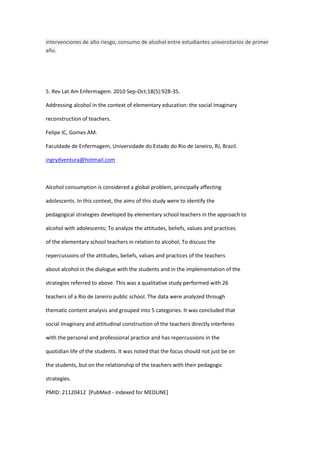 intervenciones de alto riesgo, consumo de alcohol entre estudiantes universitarios de primer
año.




5. Rev Lat Am Enfermagem. 2010 Sep-Oct;18(5):928-35.

Addressing alcohol in the context of elementary education: the social imaginary

reconstruction of teachers.

Felipe IC, Gomes AM.

Faculdade de Enfermagem, Universidade do Estado do Rio de Janeiro, RJ, Brazil.

ingrydventura@hotmail.com



Alcohol consumption is considered a global problem, principally affecting

adolescents. In this context, the aims of this study were to identify the

pedagogical strategies developed by elementary school teachers in the approach to

alcohol with adolescents; To analyze the attitudes, beliefs, values and practices

of the elementary school teachers in relation to alcohol; To discuss the

repercussions of the attitudes, beliefs, values and practices of the teachers

about alcohol in the dialogue with the students and in the implementation of the

strategies referred to above. This was a qualitative study performed with 26

teachers of a Rio de Janeiro public school. The data were analyzed through

thematic content analysis and grouped into 5 categories. It was concluded that

social imaginary and attitudinal construction of the teachers directly interferes

with the personal and professional practice and has repercussions in the

quotidian life of the students. It was noted that the focus should not just be on

the students, but on the relationship of the teachers with their pedagogic

strategies.

PMID: 21120412 [PubMed - indexed for MEDLINE]
 