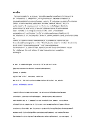 ESPAÑOL:

 El consumo de alcohol se considera un problema global, que afecta principalmente a
los adolescentes. En este contexto, los objetivos de este estudio fue identificar las
estrategias pedagógicas desarrolladas por maestros de escuelas primarias en el enfoque de
alcohol de los adolescentes; Analizar las actitudes, creencias, valores y prácticas
de los maestros de escuela primaria en relación con el alcohol, para discutir la
repercusiones de las actitudes, creencias, valores y prácticas de los profesores
sobre el alcohol en el diálogo con los estudiantes y en la aplicación de la
estrategias antes mencionadas. Este fue un estudio cualitativo realizado con 26
los profesores de una escuela pública de Río de Janeiro. Los datos fueron analizados a través
de
análisis de contenido temático y se agruparon en 5 categorías. Se concluyó que
la construcción de imaginarios sociales y de actitud de los maestros interfiere directamente
con la práctica personal y profesional y tiene repercusiones en el
cotidiano de vida de los estudiantes. Se observó que el enfoque no debe ser sólo en
los estudiantes, sino en la relación de los profesores con sus pedagógica
estrategias




6. Rev Lat Am Enfermagem. 2010 May-Jun;18 Spec No:634-40.

[Alcohol consumption and self esteem in adolescents].

[Article in Spanish]

Aguirre AA, Alonso Castillo MM, Zanetti AC.

Facultad de Enfermería, Universidad Autónoma de Nuevo León, México.

alvarez_ali@yahoo.com.mx



The aim of this study was to analyze the relationship of levels of self esteem

and alcohol consumption in adolescents, by carrying out a transversal,

descriptive study, in a college of nursing of Queretaro in Mexico, in the month

of July 2008, with a sample of 109 adolescents, between 17 and 20 years old. For

attainment of the data two instruments were applied: AUDIT and the Rosemberg self

esteem scale. The majority of the participating adolescents had high self esteem

(94.5%) and none presented low self esteem. Of the adolescents in the study 80.7%
 
