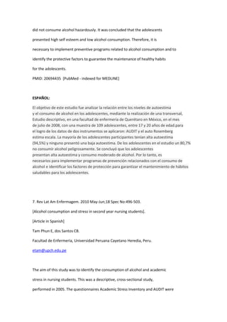 did not consume alcohol hazardously. It was concluded that the adolescents

presented high self esteem and low alcohol consumption. Therefore, it is

necessary to implement preventive programs related to alcohol consumption and to

identify the protective factors to guarantee the maintenance of healthy habits

for the adolescents.

PMID: 20694435 [PubMed - indexed for MEDLINE]



ESPAÑOL:

El objetivo de este estudio fue analizar la relación entre los niveles de autoestima
y el consumo de alcohol en los adolescentes, mediante la realización de una transversal,
Estudio descriptivo, en una facultad de enfermería de Querétaro en México, en el mes
de julio de 2008, con una muestra de 109 adolescentes, entre 17 y 20 años de edad.para
el logro de los datos de dos instrumentos se aplicaron: AUDIT y el auto Rosemberg
estima escala. La mayoría de los adolescentes participantes tenían alta autoestima
(94,5%) y ninguno presentó una baja autoestima. De los adolescentes en el estudio un 80,7%
no consumir alcohol peligrosamente. Se concluyó que los adolescentes
presentan alta autoestima y consumo moderado de alcohol. Por lo tanto, es
necesarios para implementar programas de prevención relacionados con el consumo de
alcohol e identificar los factores de protección para garantizar el mantenimiento de hábitos
saludables para los adolescentes.




7. Rev Lat Am Enfermagem. 2010 May-Jun;18 Spec No:496-503.

[Alcohol consumption and stress in second year nursing students].

[Article in Spanish]

Tam Phun E, dos Santos CB.

Facultad de Enfermería, Universidad Peruana Cayetano Heredia, Peru.

etam@upch.edu.pe



The aim of this study was to identify the consumption of alcohol and academic

stress in nursing students. This was a descriptive, cross-sectional study,

performed in 2005. The questionnaires Academic Stress Inventory and AUDIT were
 